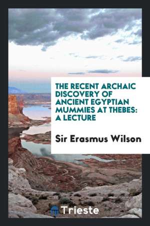 The Recent Archaic Discovery of Ancient Egyptian Mummies at Thebes: A Lecture de Sir Erasmus Wilson