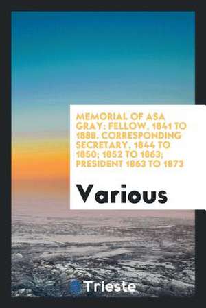 Memorial of Asa Gray: Fellow, 1841 to 1888. Corresponding Secretary, 1844 to 1850; 1852 to 1863; President 1863 to 1873 de Various