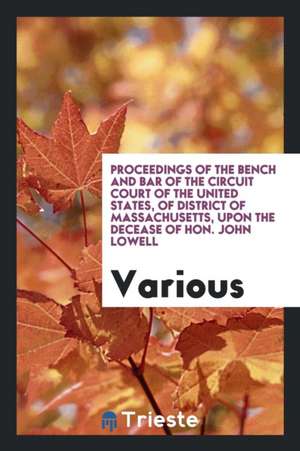 Proceedings of the Bench and Bar of the Circuit Court of the United States, of District of Massachusetts, Upon the Decease of Hon. John Lowell de Various