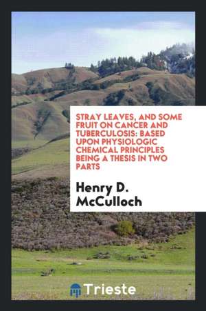 Stray Leaves, and Some Fruit on Cancer and Tuberculosis: Based Upon Physiologic Chemical Principles Being a Thesis in Two Parts de Henry D. McCulloch