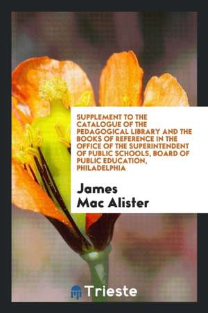 Supplement to the Catalogue of the Pedagogical Library and the Books of Reference in the Office of the Superintendent of Public Schools, Board of Publ de James Mac Alister