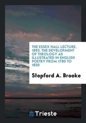 The Essex Hall Lecture, 1893. the Development of Theology as Illustrated in English Poetry from 1780 to 1830 de Stopford A. Brooke