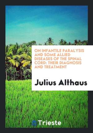 On Infantile Paralysis and Some Allied Diseases of the Spinal Cord: Their Diagnosis and Treatment de Julius Althaus