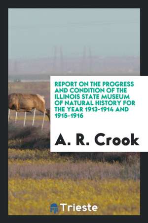 Report on the Progress and Condition of the Illinois State Museum of Natural History for the Year 1913-1914 and 1915-1916 de A. R. Crook