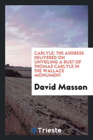 Carlyle: The Address Delivered on Unveiling a Bust of Thomas Carlyle in the Wallace Monument de David Masson