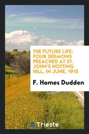 The Future Life: Four Sermons Preached at St. John's Notting Hill, in June, 1915 de F. Homes Dudden