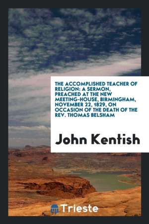 The Accomplished Teacher of Religion: A Sermon, Preached at the New Meeting-House, Birmingham, November 22, 1829, on Occasion of the Death of the Rev. de John Kentish