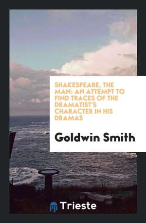 Shakespeare, the Man: An Attempt to Find Traces of the Dramatist's Character in His Dramas de Goldwin Smith