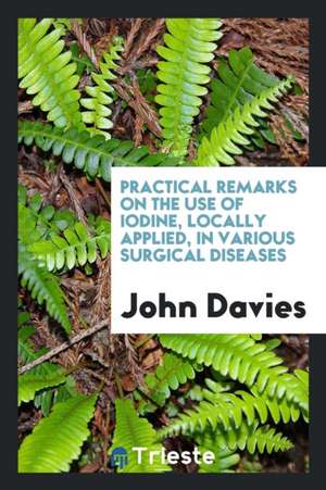 Practical Remarks on the Use of Iodine, Locally Applied, in Various Surgical ... de Sir John Davies