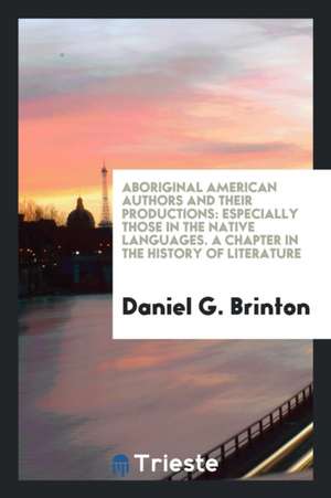 Aboriginal American Authors and Their Productions: Especially Those in the Native Languages. a Chapter in the History of Literature de Daniel G. Brinton