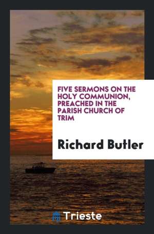 Five Sermons on the Holy Communion, Preached in the Parish Church of Trim de Richard Butler