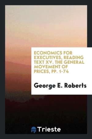 Economics for Executives, Reading Text XV. the General Movement of Prices, Pp. 1-74 de George E. Roberts