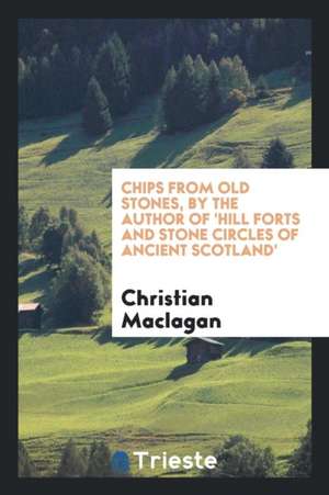 Chips from Old Stones, by the Author of 'hill Forts and Stone Circles of Ancient Scotland'. de Christian Maclagan