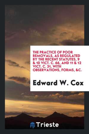 The Practice of Poor Removals, as Regulated by the Recent Statutes, 9 & 10 Vict. C. 66, and 11 & 12 Vict. C. 31, with Observations, Forms, &c. de Edward W. Cox