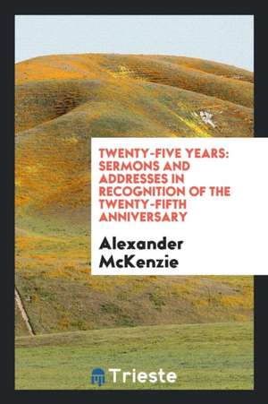 Twenty-Five Years: Sermons and Addresses in Recognition of the Twenty-Fifth Anniversary de Alexander McKenzie