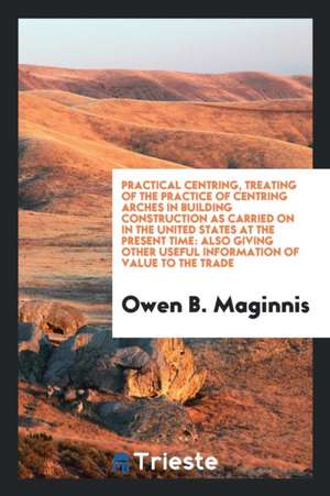 Practical Centring, Treating of the Practice of Centring Arches in Building Construction as Carried on in the United States at the Present Time: Also de Owen B. Maginnis