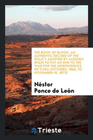 The Book of Blood. an Authentic Record of the Policy Adopted by Modern Spain to Put an End to the War for the Independence of Cuba (October, 1868, to de Nestor Ponce De Leon