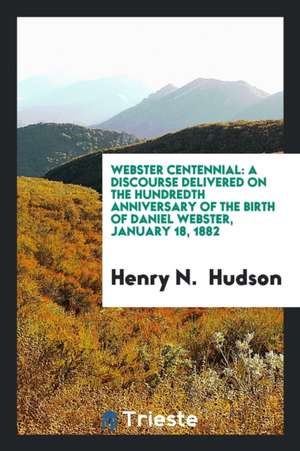 Webster Centennial: A Discourse Delivered on the Hundredth Anniversary of the Birth of Daniel Webster, January 18, 1882 de Henry N. Hudson