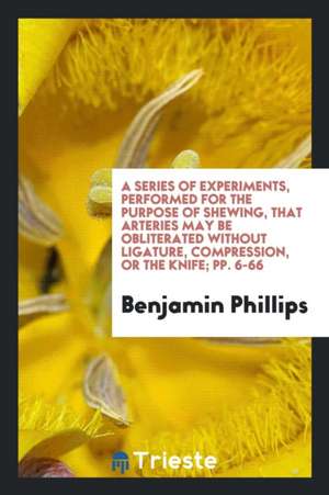 A Series of Experiments, Performed for the Purpose of Shewing, That Arteries May Be Obliterated Without Ligature, Compression, or the Knife; Pp. 6-66 de Benjamin Phillips