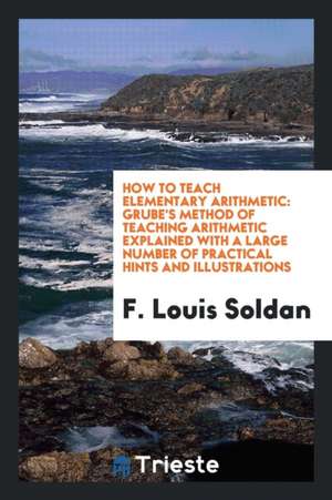 How to Teach Elementary Arithmetic: Grube's Method of Teaching Arithmetic Explained with a Large Number of Practical Hints and Illustrations de F. Louis Soldan