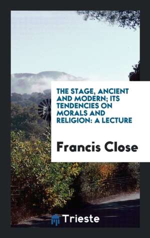 The Stage, Ancient and Modern; Its Tendencies on Morals and Religion: A Lecture de Francis Close