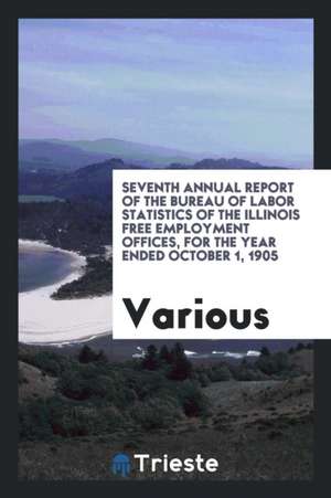 Seventh Annual Report of the Bureau of Labor Statistics of the Illinois Free Employment Offices, for the Year Ended October 1, 1905 de Various