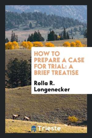 How to Prepare a Case for Trial: A Brief Treatise Arranged on an Elementary ... de Rolla R. Longenecker