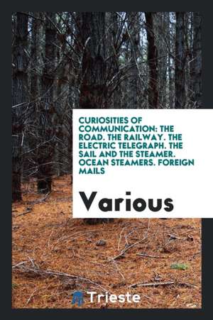 Curiosities of Communication: The Road. the Railway. the Electric Telegraph. the Sail and the Steamer. Ocean Steamers. Foreign Mails de Various