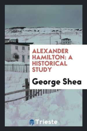 Alexander Hamilton: A Historical Study de George Shea