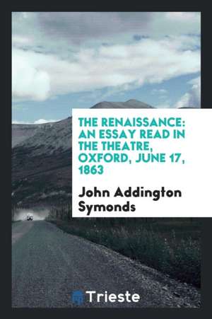 The Renaissance: An Essay Read in the Theatre, Oxford, June 17, 1863 de John Addington Symonds