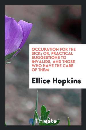 Occupation for the Sick; Or, Practical Suggestions to Invalids, and Those Who Have the Care of Them de Ellice Hopkins