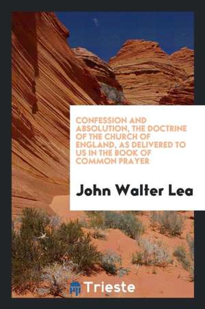 Confession and Absolution, the Doctrine of the Church of England, as Delivered to Us in the Book of Common Prayer de John Walter Lea