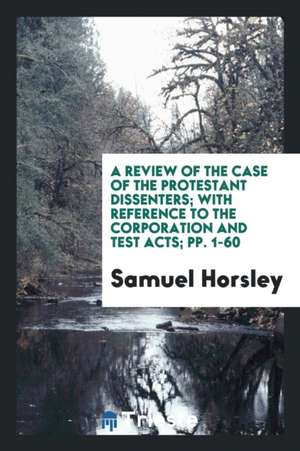 A Review of the Case of the Protestant Dissenters; With Reference to the Corporation and Test Acts; Pp. 1-60 de Samuel Horsley