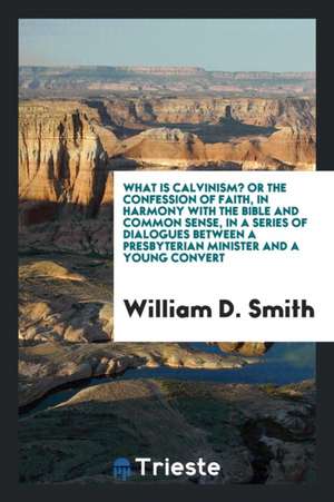 What Is Calvinism? Or, the Confession of Faith, in Harmony with the Bible and Common Sense, in a Series of Dialogues Between a Presbyterian Minister a de William D. Smith