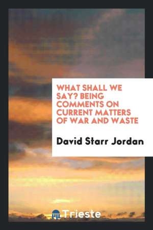 What Shall We Say? Being Comments on Current Matters of War and Waste de David Starr Jordan