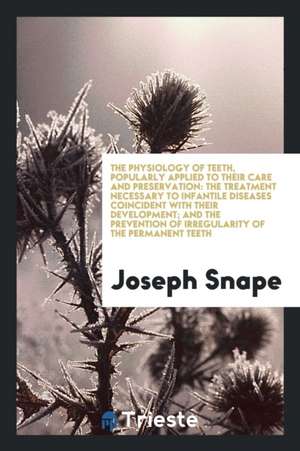 The Physiology of Teeth, Popularly Applied to Their Care and Preservation: The Treatment Necessary to Infantile Diseases Coincident with Their Develop de Joseph Snape