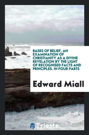 Bases of Belief, an Examination of Christianity as a Divine Revelation by the Light of Recognised Facts and Principles. in Four Parts de Edward Miall