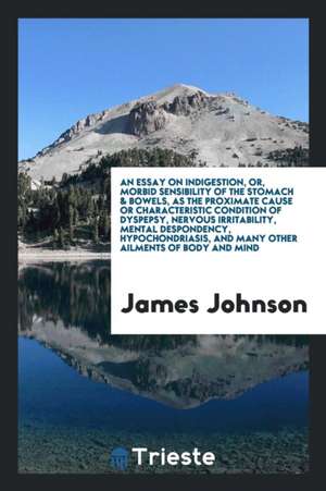 An Essay on Indigestion, Or, Morbid Sensibility of the Stomach & Bowels, as the Proximate Cause or Characteristic Condition of Dyspepsy, Nervous Irrit de James Johnson