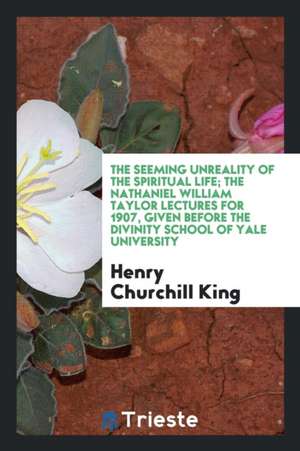 The Seeming Unreality of the Spiritual Life; The Nathaniel William Taylor Lectures for 1907, Given Before the Divinity School of Yale University de Henry Churchill King