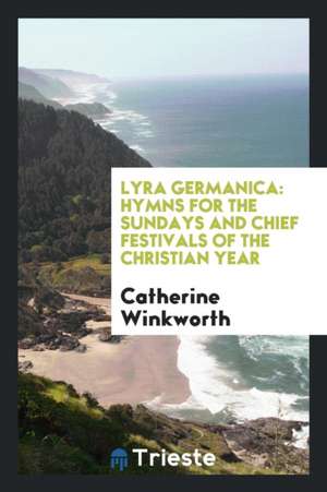 Lyra Germanica: Hymns for the Sundays and Chief Festivals of the Christian Year de Catherine Winkworth