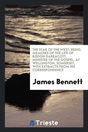 The Star of the West: Being Memoirs of the Life of Risdon Darracott, Minister of the Gospel, at Wellington, Somerset, with Extracts from His de James Bennett