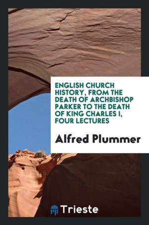 English Church History, from the Death of Archbishop Parker to the Death of King Charles I, Four Lectures de Alfred Plummer