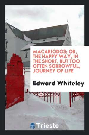 Macariodos; Or, the Happy Way, in the Short, But Too Often Sorrowful, Journey of Life de Edward Whiteley