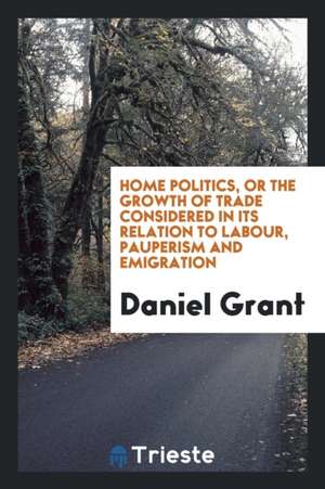 Home Politics, or the Growth of Trade Considered in Its Relation to Labour, Pauperism and Emigration de Daniel Grant