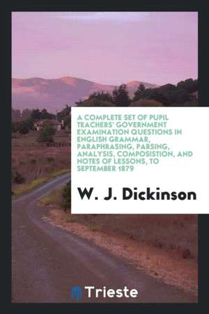 A Complete Set of Pupil Teachers' Government Examination Questions in English Grammar, Paraphrasing, Parsing, Analysis, Composistion, and Notes of Les de W. J. Dickinson