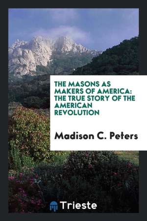 The Masons as Makers of America: The True Story of the American Revolution de Madison C. Peters