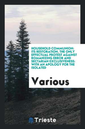 Household Communion: Its Restoration, the Only Effectual Protest Against Romanizing Error and Sectarian Exclusiveness: With an Apology for de Various