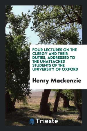 Four Lectures on the Clergy and Their Duties, Addressed to the Unattached Students of the University of Oxford de Henry Mackenzie