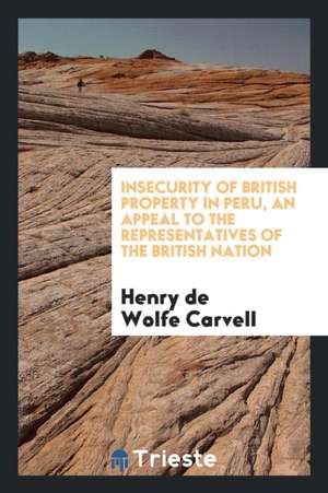 Insecurity of British Property in Peru, an Appeal to the Representatives of the British Nation de Henry De Wolfe Carvell