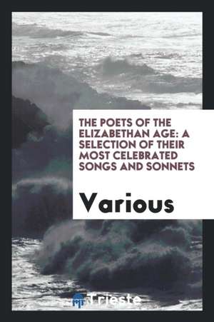 The Poets of the Elizabethan Age: A Selection of Their Most Celebrated Songs and Sonnets de Various